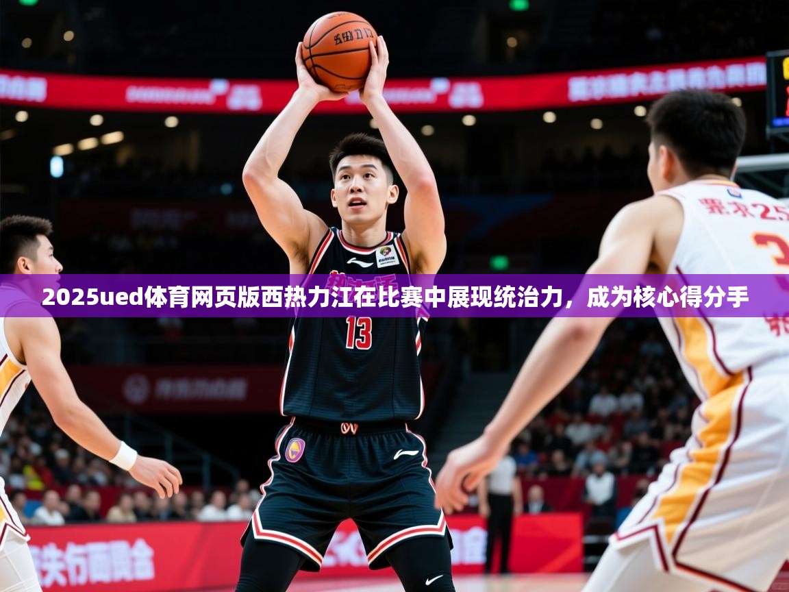 2025ued体育网页版西热力江在比赛中展现统治力，成为核心得分手